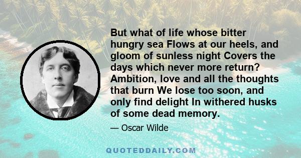 But what of life whose bitter hungry sea Flows at our heels, and gloom of sunless night Covers the days which never more return? Ambition, love and all the thoughts that burn We lose too soon, and only find delight In