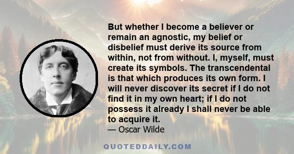 But whether I become a believer or remain an agnostic, my belief or disbelief must derive its source from within, not from without. I, myself, must create its symbols. The transcendental is that which produces its own