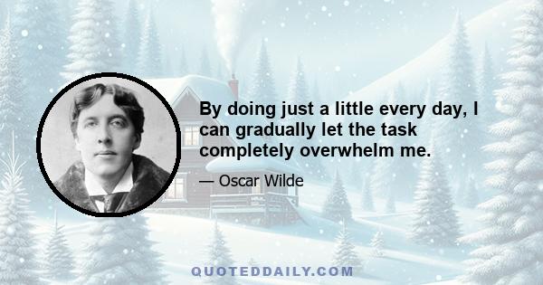 By doing just a little every day, I can gradually let the task completely overwhelm me.