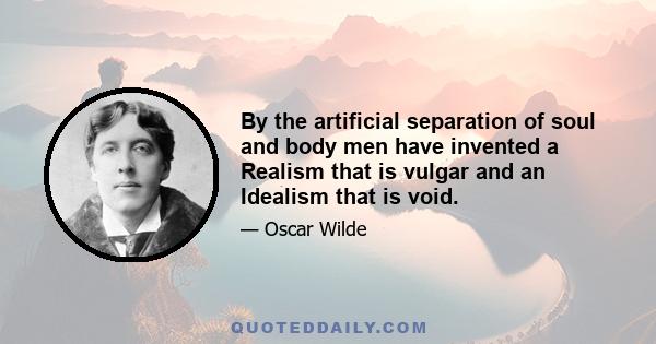 By the artificial separation of soul and body men have invented a Realism that is vulgar and an Idealism that is void.