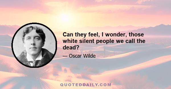 Can they feel, I wonder, those white silent people we call the dead?