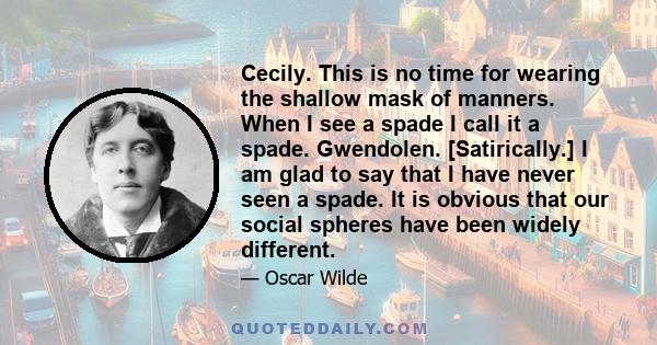 Cecily. This is no time for wearing the shallow mask of manners. When I see a spade I call it a spade. Gwendolen. [Satirically.] I am glad to say that I have never seen a spade. It is obvious that our social spheres