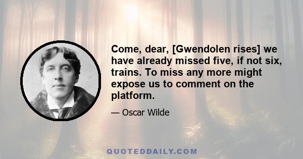 Come, dear, [Gwendolen rises] we have already missed five, if not six, trains. To miss any more might expose us to comment on the platform.