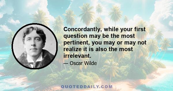 Concordantly, while your first question may be the most pertinent, you may or may not realize it is also the most irrelevant.