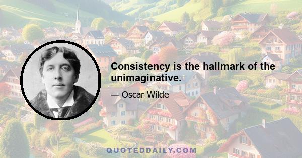 Consistency is the hallmark of the unimaginative.