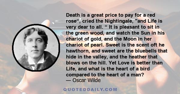 Death is a great price to pay for a red rose“, cried the Nightingale, and Life is very dear to all. “ It is pleasant to sit in the green wood, and watch the Sun in his chariot of gold, and the Moon in her chariot of