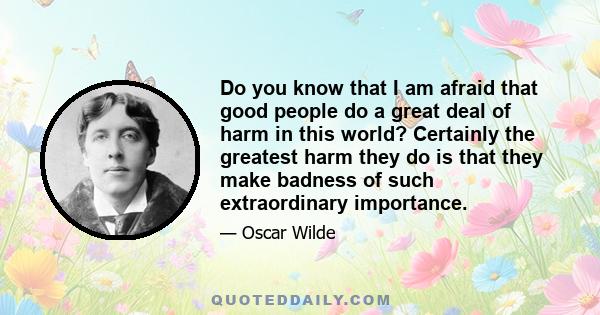 Do you know that I am afraid that good people do a great deal of harm in this world? Certainly the greatest harm they do is that they make badness of such extraordinary importance.