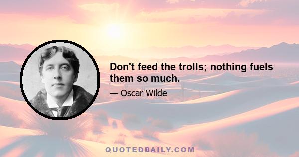 Don't feed the trolls; nothing fuels them so much.