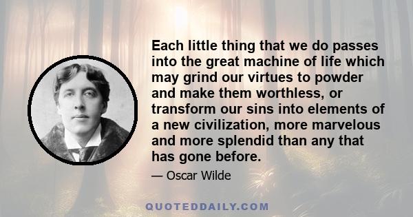 Each little thing that we do passes into the great machine of life which may grind our virtues to powder and make them worthless, or transform our sins into elements of a new civilization, more marvelous and more