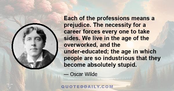 Each of the professions means a prejudice. The necessity for a career forces every one to take sides. We live in the age of the overworked, and the under-educated; the age in which people are so industrious that they