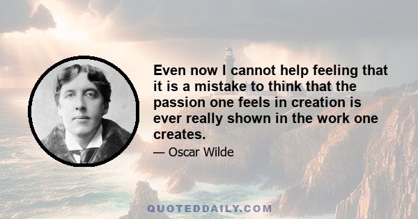 Even now I cannot help feeling that it is a mistake to think that the passion one feels in creation is ever really shown in the work one creates.