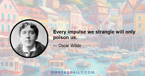 Every impulse we strangle will only poison us.