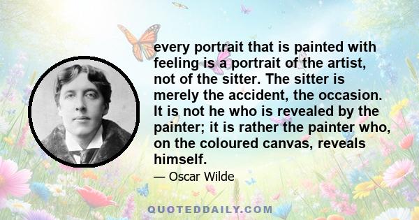 every portrait that is painted with feeling is a portrait of the artist, not of the sitter. The sitter is merely the accident, the occasion. It is not he who is revealed by the painter; it is rather the painter who, on