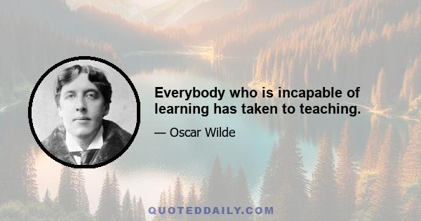 Everybody who is incapable of learning has taken to teaching.