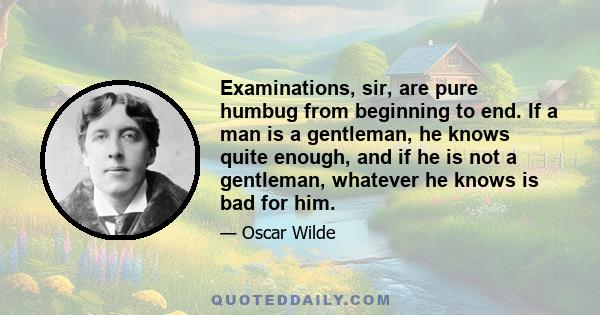 Examinations, sir, are pure humbug from beginning to end. If a man is a gentleman, he knows quite enough, and if he is not a gentleman, whatever he knows is bad for him.