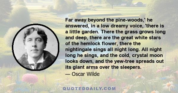 Far away beyond the pine-woods,' he answered, in a low dreamy voice, 'there is a little garden. There the grass grows long and deep, there are the great white stars of the hemlock flower, there the nightingale sings all 