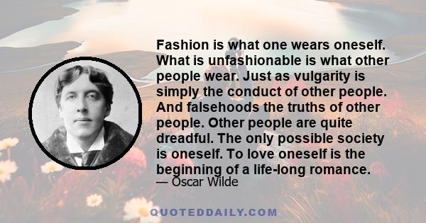 Fashion is what one wears oneself. What is unfashionable is what other people wear. Just as vulgarity is simply the conduct of other people. And falsehoods the truths of other people. Other people are quite dreadful.