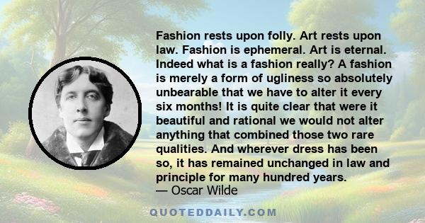 Fashion rests upon folly. Art rests upon law. Fashion is ephemeral. Art is eternal. Indeed what is a fashion really? A fashion is merely a form of ugliness so absolutely unbearable that we have to alter it every six