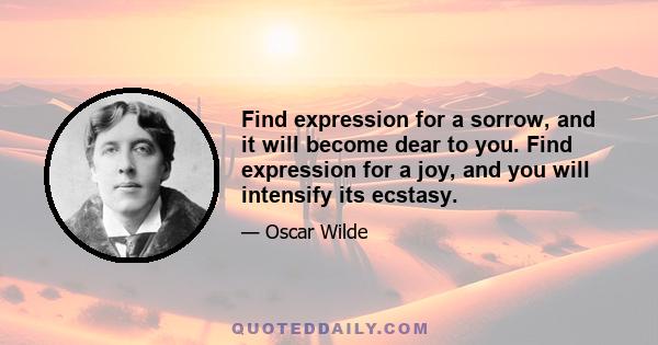 Find expression for a sorrow, and it will become dear to you. Find expression for a joy, and you will intensify its ecstasy.