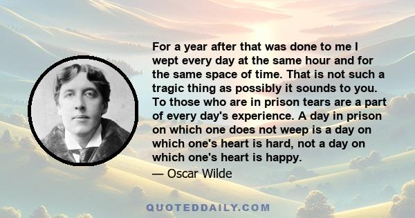 For a year after that was done to me I wept every day at the same hour and for the same space of time. That is not such a tragic thing as possibly it sounds to you. To those who are in prison tears are a part of every