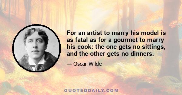 For an artist to marry his model is as fatal as for a gourmet to marry his cook: the one gets no sittings, and the other gets no dinners.