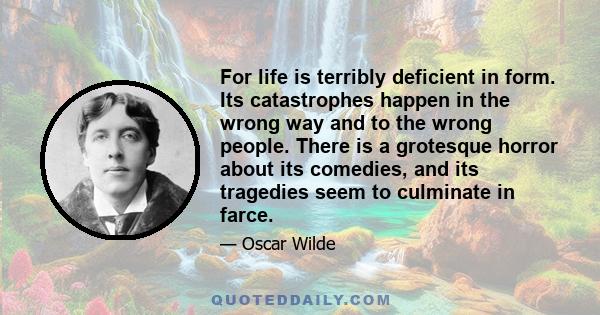 For life is terribly deficient in form. Its catastrophes happen in the wrong way and to the wrong people. There is a grotesque horror about its comedies, and its tragedies seem to culminate in farce.