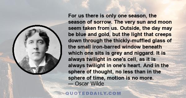 For us there is only one season, the season of sorrow. The very sun and moon seem taken from us. Outside, the day may be blue and gold, but the light that creeps down through the thickly-muffled glass of the small