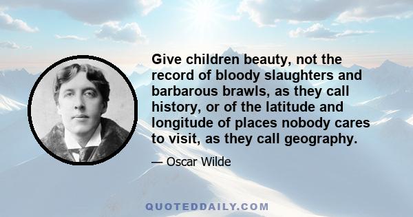 Give children beauty, not the record of bloody slaughters and barbarous brawls, as they call history, or of the latitude and longitude of places nobody cares to visit, as they call geography.