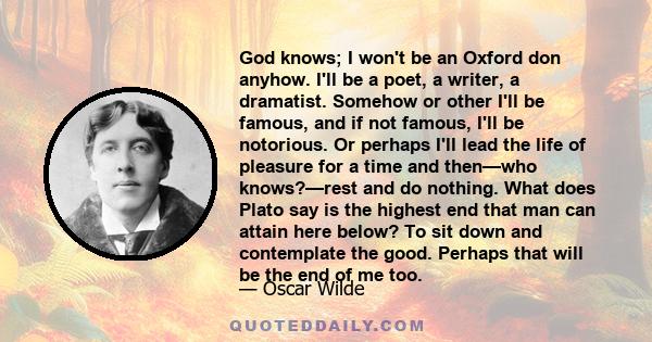 God knows; I won't be an Oxford don anyhow. I'll be a poet, a writer, a dramatist. Somehow or other I'll be famous, and if not famous, I'll be notorious. Or perhaps I'll lead the life of pleasure for a time and then—who 