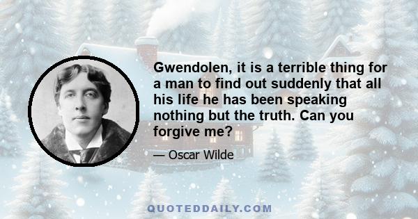 Gwendolen, it is a terrible thing for a man to find out suddenly that all his life he has been speaking nothing but the truth. Can you forgive me?