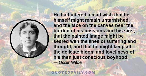 He had uttered a mad wish that he himself might remain untarnished, and the face on the canvas bear the burden of his passions and his sins; that the painted image might be seared with the lines of suffering and