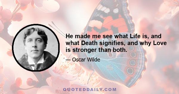 He made me see what Life is, and what Death signifies, and why Love is stronger than both.