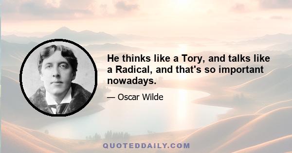 He thinks like a Tory, and talks like a Radical, and that's so important nowadays.