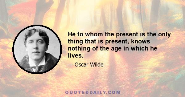 He to whom the present is the only thing that is present, knows nothing of the age in which he lives.