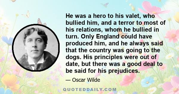 He was a hero to his valet, who bullied him, and a terror to most of his relations, whom he bullied in turn. Only England could have produced him, and he always said that the country was going to the dogs. His