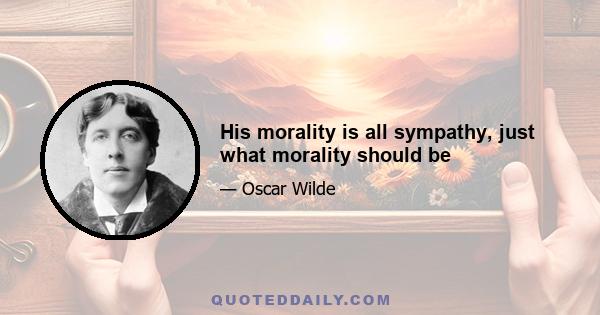 His morality is all sympathy, just what morality should be