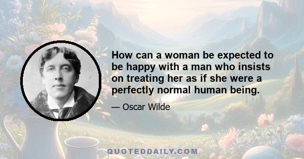 How can a woman be expected to be happy with a man who insists on treating her as if she were a perfectly normal human being.