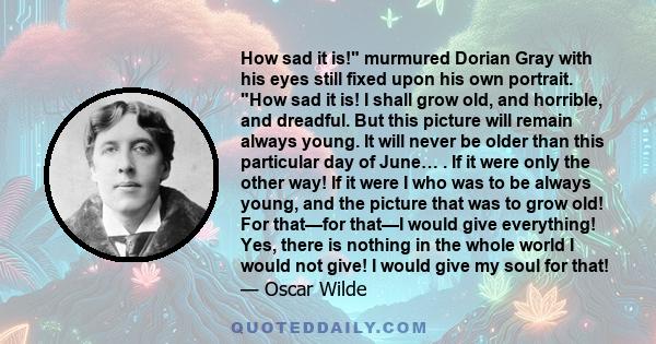 How sad it is! murmured Dorian Gray with his eyes still fixed upon his own portrait. How sad it is! I shall grow old, and horrible, and dreadful. But this picture will remain always young. It will never be older than