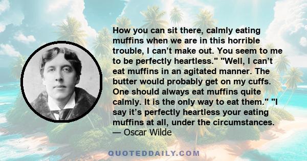 How you can sit there, calmly eating muffins when we are in this horrible trouble, I can’t make out. You seem to me to be perfectly heartless. Well, I can’t eat muffins in an agitated manner. The butter would probably