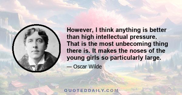 However, I think anything is better than high intellectual pressure. That is the most unbecoming thing there is. It makes the noses of the young girls so particularly large.