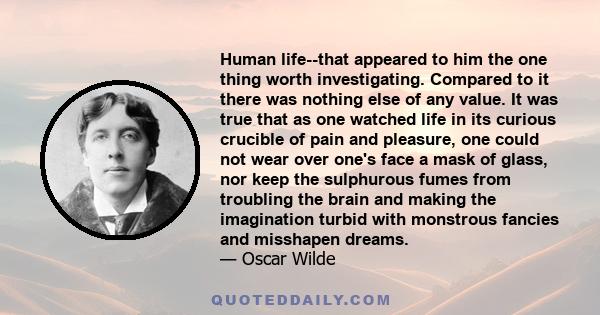 Human life--that appeared to him the one thing worth investigating. Compared to it there was nothing else of any value. It was true that as one watched life in its curious crucible of pain and pleasure, one could not