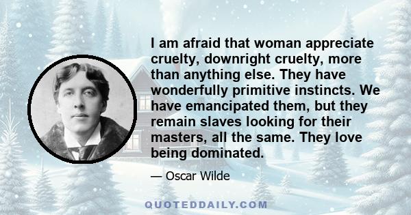 I am afraid that woman appreciate cruelty, downright cruelty, more than anything else. They have wonderfully primitive instincts. We have emancipated them, but they remain slaves looking for their masters, all the same. 