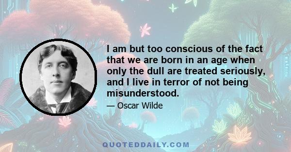 I am but too conscious of the fact that we are born in an age when only the dull are treated seriously, and I live in terror of not being misunderstood.