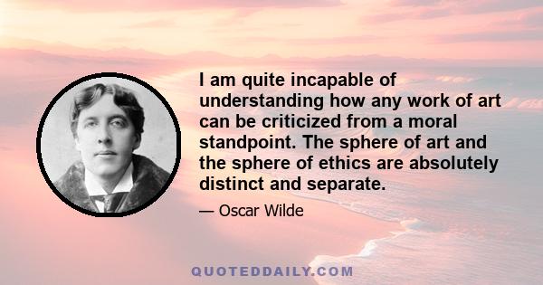 I am quite incapable of understanding how any work of art can be criticized from a moral standpoint. The sphere of art and the sphere of ethics are absolutely distinct and separate.