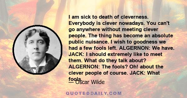 I am sick to death of cleverness. Everybody is clever nowadays. You can't go anywhere without meeting clever people. The thing has become an absolute public nuisance. I wish to goodness we had a few fools left.