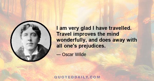 I am very glad I have travelled. Travel improves the mind wonderfully, and does away with all one's prejudices.