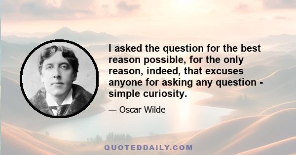 I asked the question for the best reason possible, for the only reason, indeed, that excuses anyone for asking any question - simple curiosity.