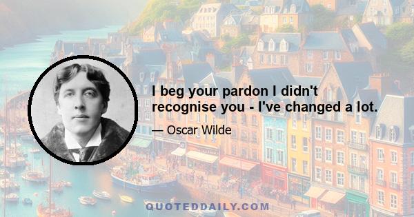 I beg your pardon I didn't recognise you - I've changed a lot.