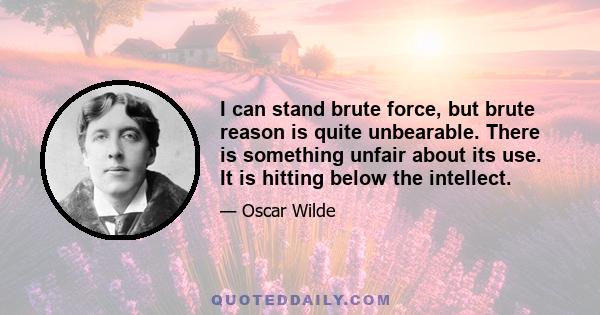 I can stand brute force, but brute reason is quite unbearable. There is something unfair about its use. It is hitting below the intellect.