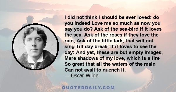 I did not think I should be ever loved: do you indeed Love me so much as now you say you do? Ask of the sea-bird if it loves the sea, Ask of the roses if they love the rain, Ask of the little lark, that will not sing